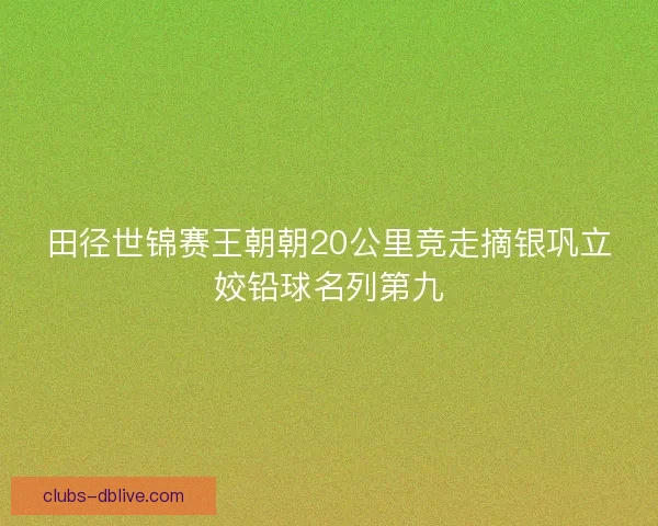 田径世锦赛王朝朝20公里竞走摘银巩立姣铅球名列第九